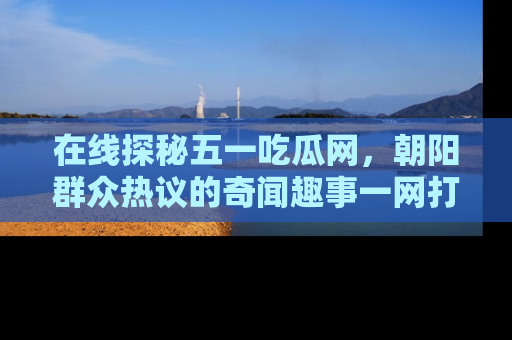 在线探秘五一吃瓜网,朝阳群众热议的奇闻趣事一网打尽
