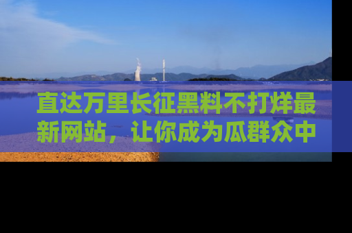 直达万里长征黑料不打烊最新网站,让你成为瓜群众中的资深吃瓜客!