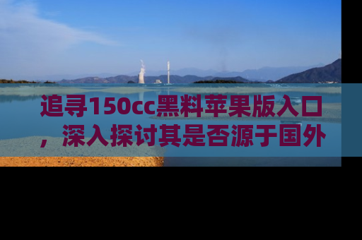 追寻150cc黑料苹果版入口,深入探讨其是否源于国外的传闻