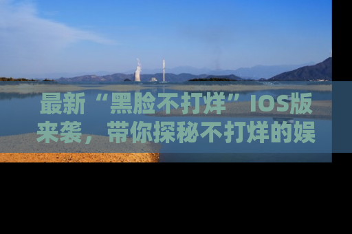 最新“黑脸不打烊”IOS版来袭,带你探秘不打烊的娱乐世界!