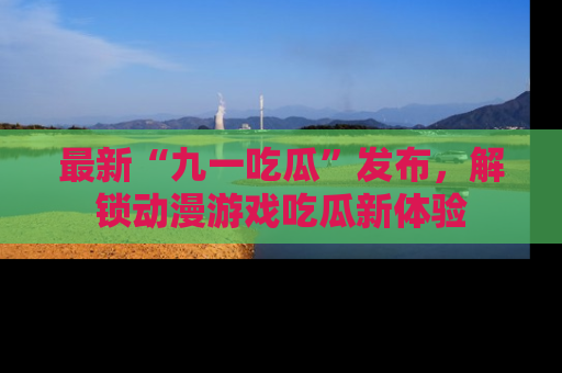 最新“九一吃瓜”发布,解锁动漫游戏吃瓜新体验