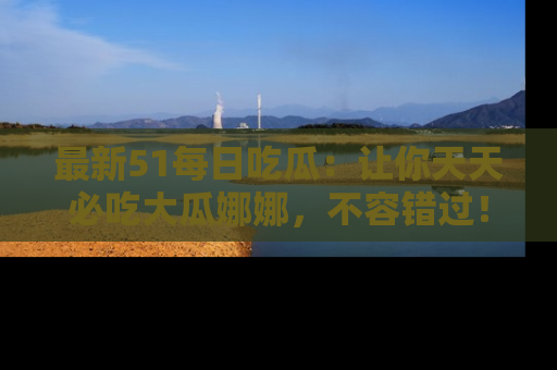 最新51每日吃瓜:让你天天必吃大瓜娜娜,不容错过!