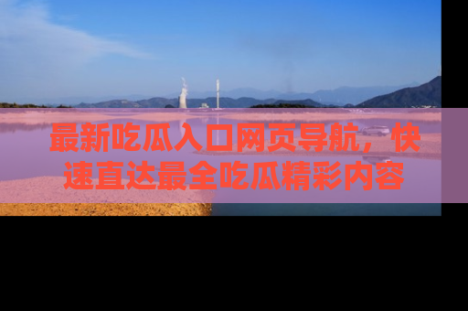 最新吃瓜入口网页导航,快速直达最全吃瓜精彩内容