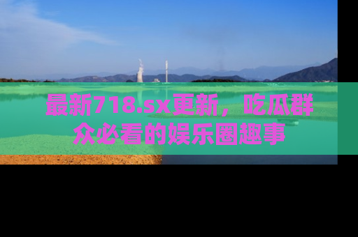 最新718.sx更新,吃瓜群众必看的娱乐圈趣事