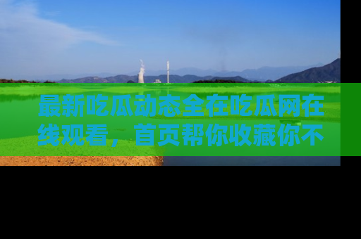 最新吃瓜动态全在吃瓜网在线观看,首页帮你收藏你不能错过的精彩!