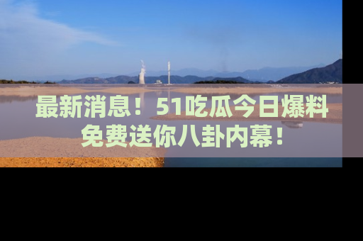 最新消息！51吃瓜今日爆料免费送你八卦内幕！