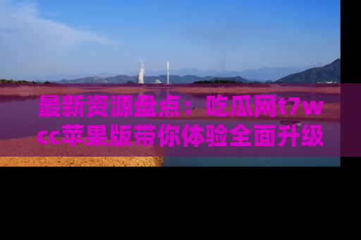 最新资源盘点：吃瓜网t7wcc苹果版带你体验全面升级