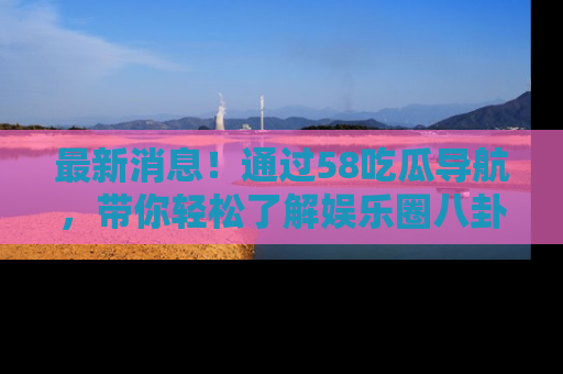 最新消息！通过58吃瓜导航，带你轻松了解娱乐圈八卦动态！